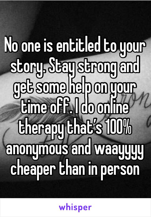 No one is entitled to your  story. Stay strong and get some help on your time off. I do online therapy that’s 100% anonymous and waayyyy cheaper than in person 