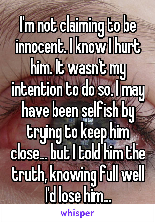 I'm not claiming to be innocent. I know I hurt him. It wasn't my intention to do so. I may have been selfish by trying to keep him close... but I told him the truth, knowing full well I'd lose him...