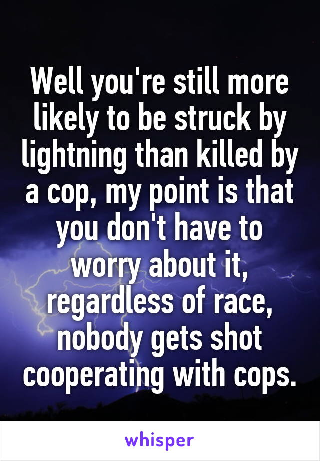 Well you're still more likely to be struck by lightning than killed by a cop, my point is that you don't have to worry about it, regardless of race, nobody gets shot cooperating with cops.