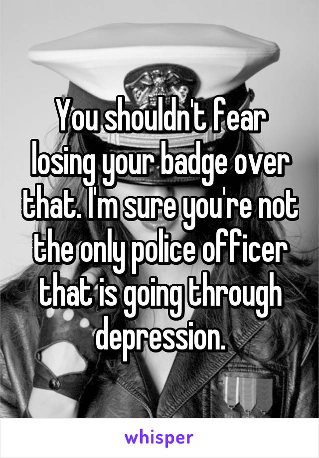 You shouldn't fear losing your badge over that. I'm sure you're not the only police officer that is going through depression.