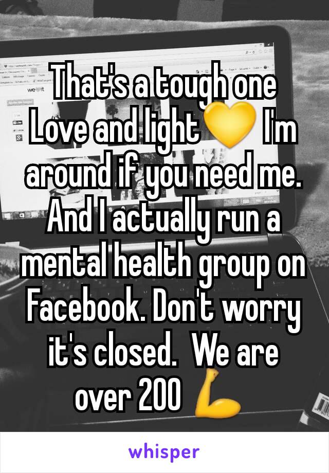 That's a tough one
Love and light💛 I'm around if you need me. And I actually run a mental health group on Facebook. Don't worry it's closed.  We are over 200 💪 