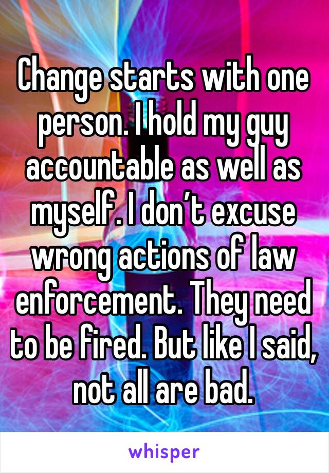 Change starts with one person. I hold my guy accountable as well as myself. I don’t excuse wrong actions of law enforcement. They need to be fired. But like I said, not all are bad.