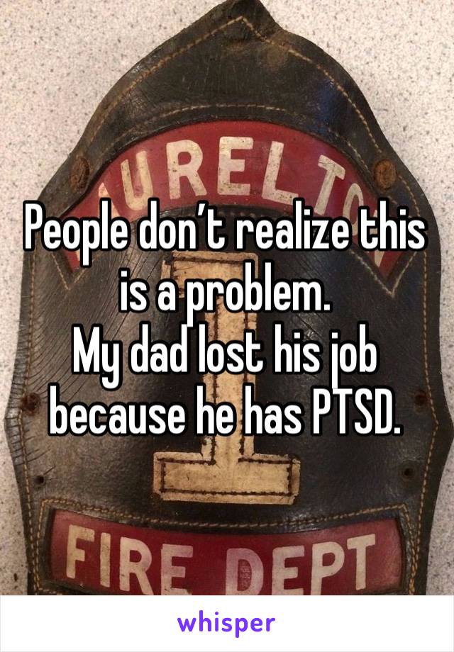 People don’t realize this is a problem. 
My dad lost his job because he has PTSD. 