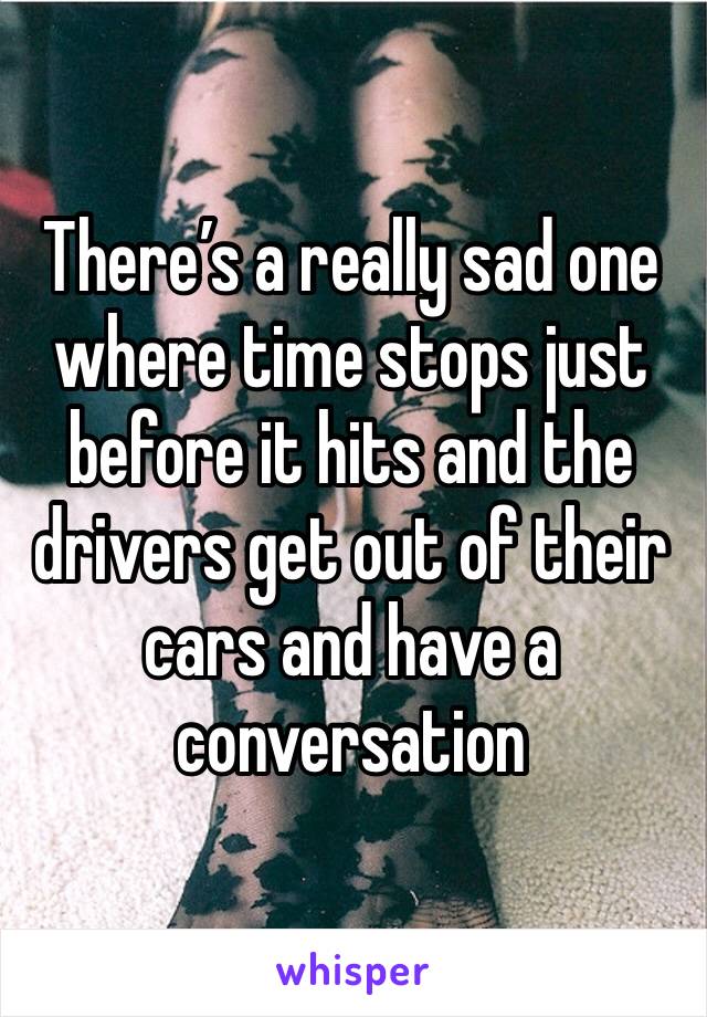 There’s a really sad one where time stops just before it hits and the drivers get out of their cars and have a conversation 