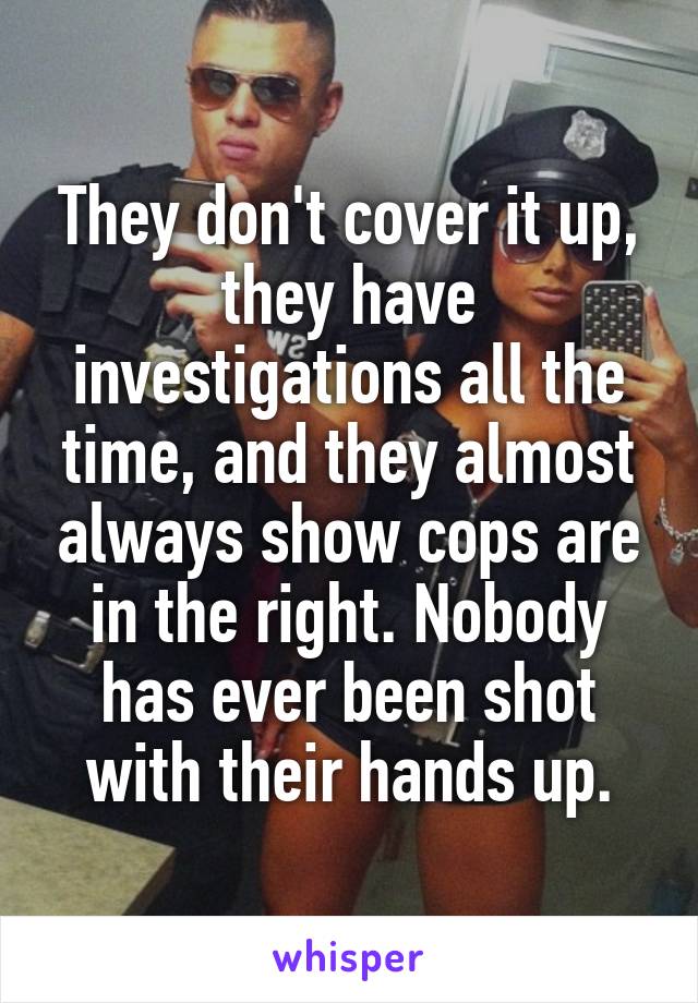 They don't cover it up, they have investigations all the time, and they almost always show cops are in the right. Nobody has ever been shot with their hands up.