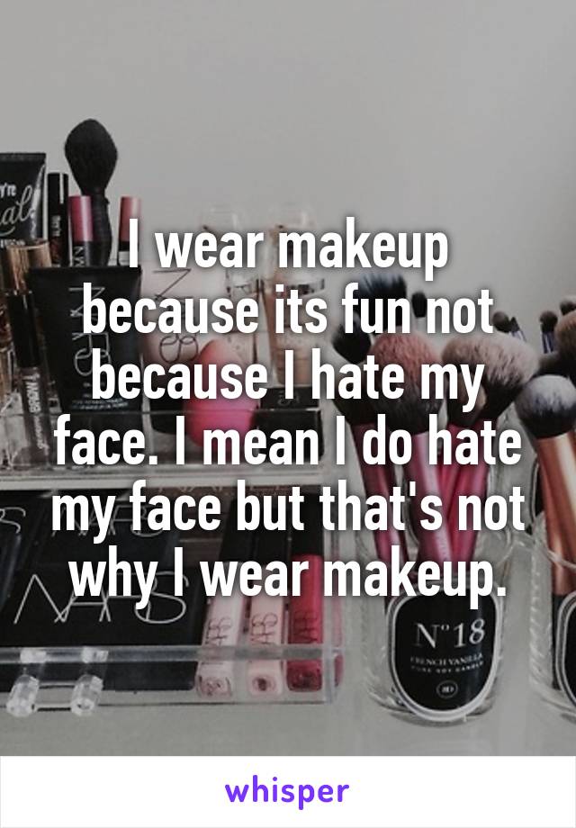 I wear makeup because its fun not because I hate my face. I mean I do hate my face but that's not why I wear makeup.