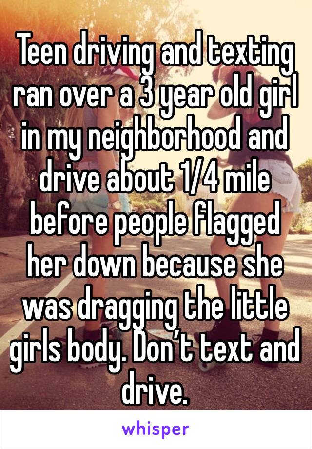 Teen driving and texting ran over a 3 year old girl in my neighborhood and drive about 1/4 mile before people flagged her down because she was dragging the little girls body. Don’t text and drive. 