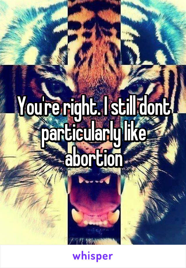 You're right. I still dont particularly like abortion