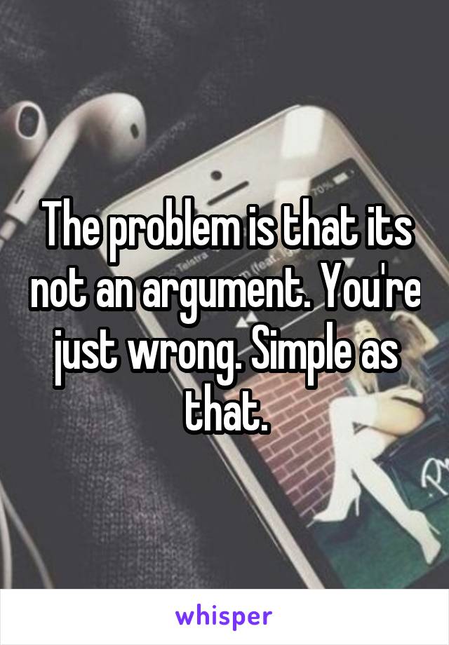 The problem is that its not an argument. You're just wrong. Simple as that.