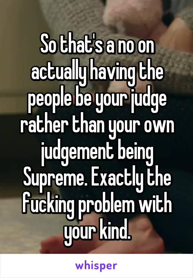 So that's a no on actually having the people be your judge rather than your own judgement being Supreme. Exactly the fucking problem with your kind.