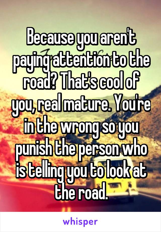 Because you aren't paying attention to the road? That's cool of you, real mature. You're in the wrong so you punish the person who is telling you to look at the road.