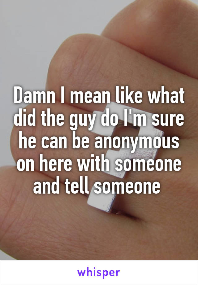 Damn I mean like what did the guy do I'm sure he can be anonymous on here with someone and tell someone 