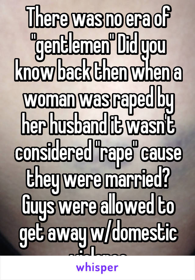 There was no era of "gentlemen" Did you know back then when a woman was raped by her husband it wasn't considered "rape" cause they were married? Guys were allowed to get away w/domestic violence
