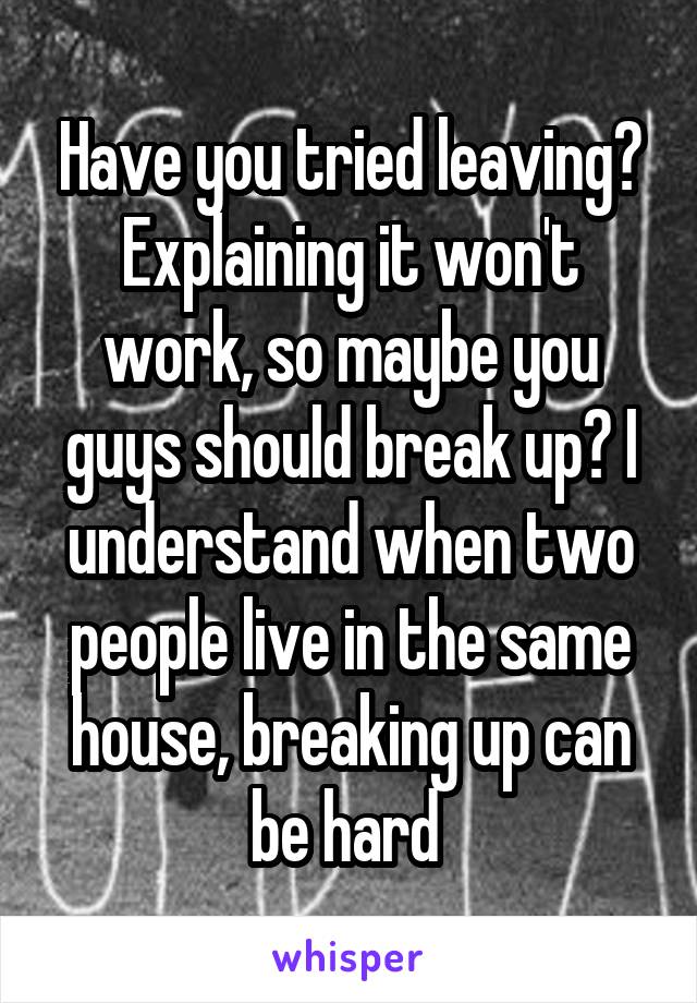 Have you tried leaving? Explaining it won't work, so maybe you guys should break up? I understand when two people live in the same house, breaking up can be hard 