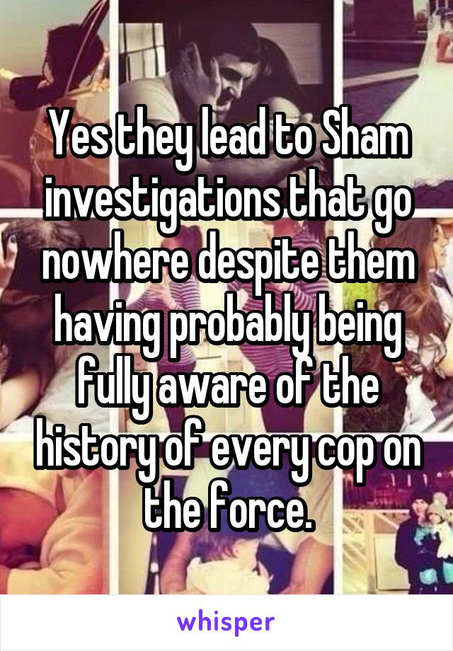 Yes they lead to Sham investigations that go nowhere despite them having probably being fully aware of the history of every cop on the force.