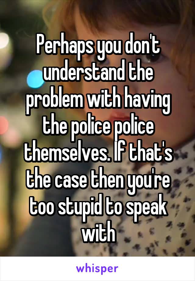 Perhaps you don't understand the problem with having the police police themselves. If that's the case then you're too stupid to speak with