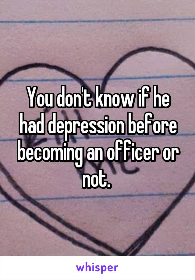 You don't know if he had depression before becoming an officer or not. 