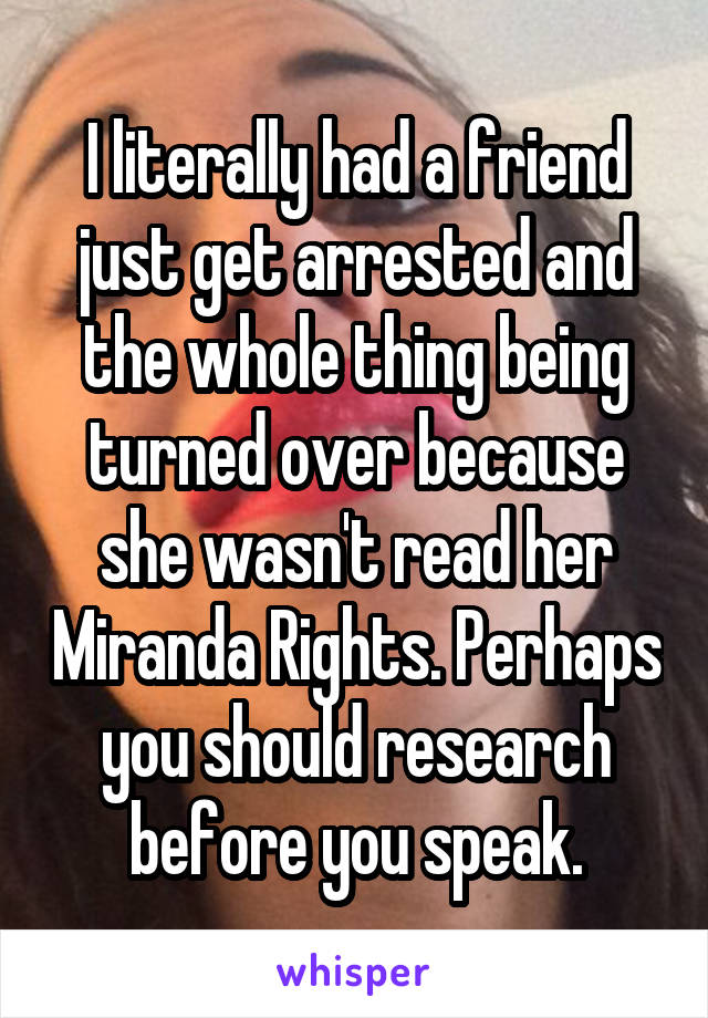 I literally had a friend just get arrested and the whole thing being turned over because she wasn't read her Miranda Rights. Perhaps you should research before you speak.