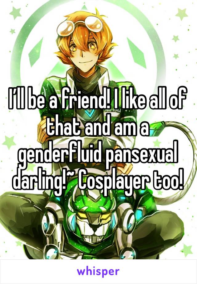 I’ll be a friend! I like all of that and am a genderfluid pansexual darling!~ Cosplayer too!