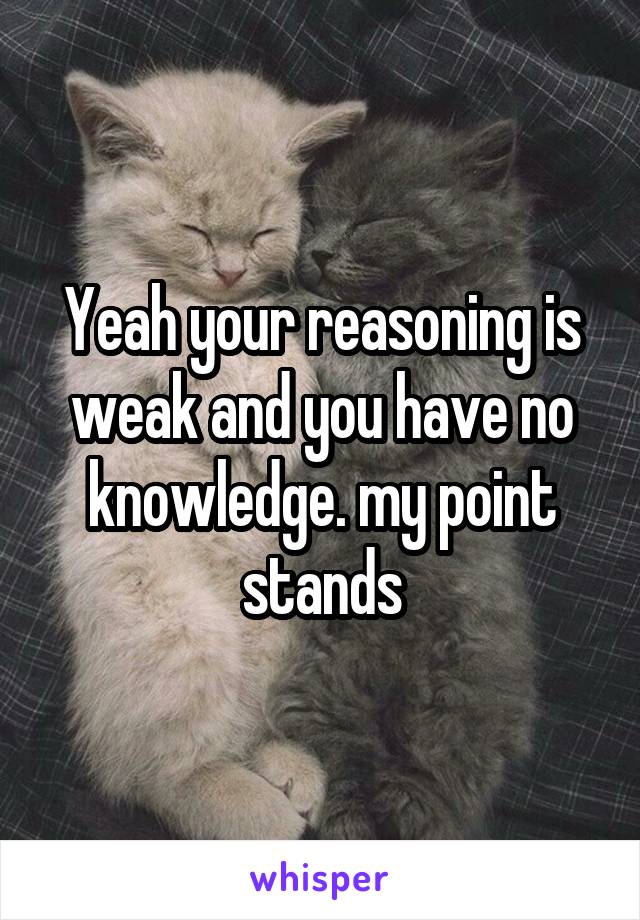 Yeah your reasoning is weak and you have no knowledge. my point stands