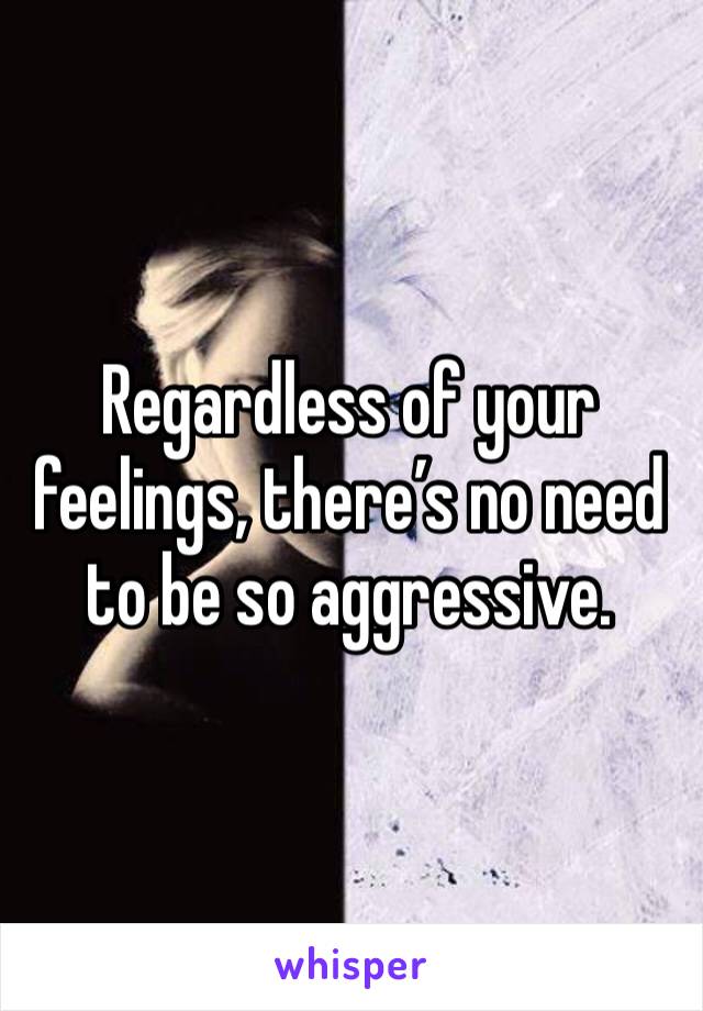 Regardless of your feelings, there’s no need to be so aggressive.