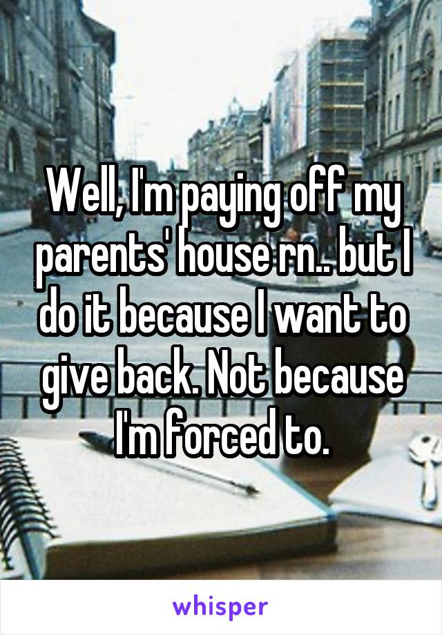 Well, I'm paying off my parents' house rn.. but I do it because I want to give back. Not because I'm forced to.