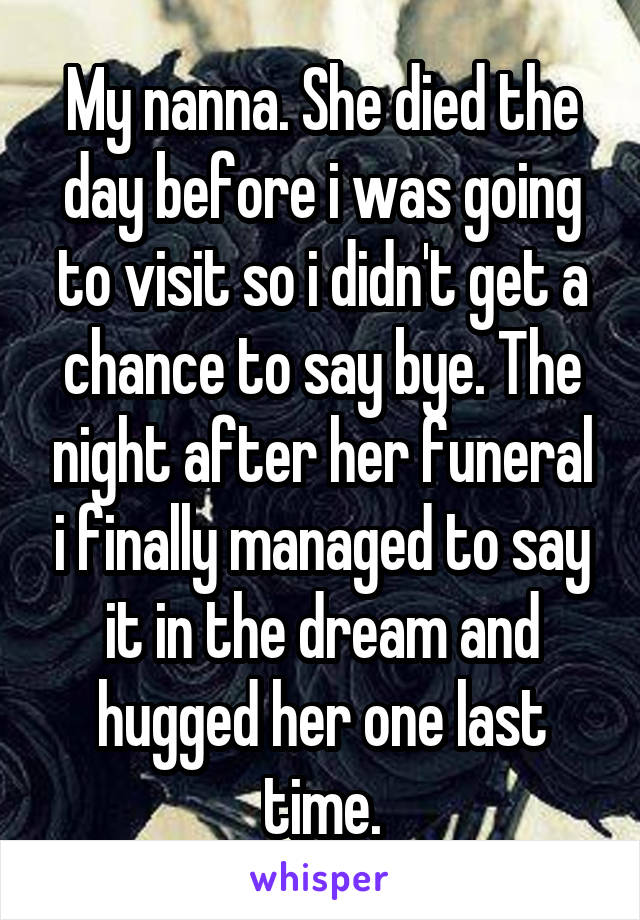 My nanna. She died the day before i was going to visit so i didn't get a chance to say bye. The night after her funeral i finally managed to say it in the dream and hugged her one last time.