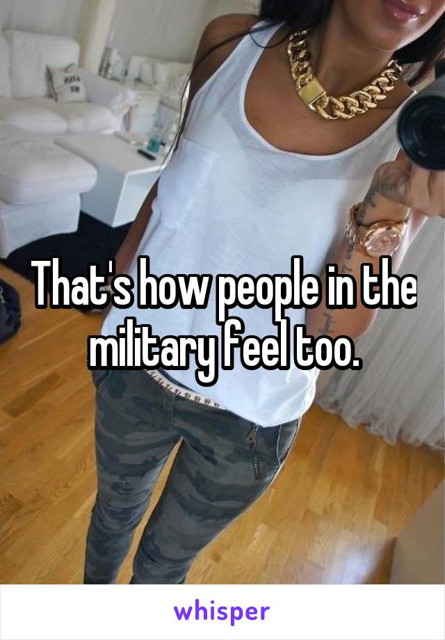 That's how people in the military feel too.