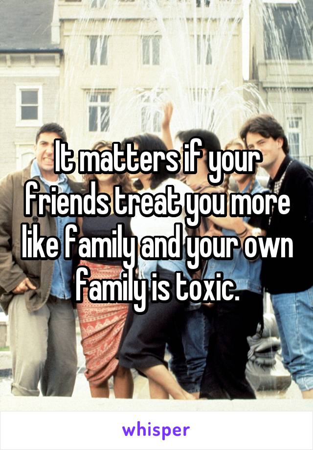 It matters if your friends treat you more like family and your own family is toxic.