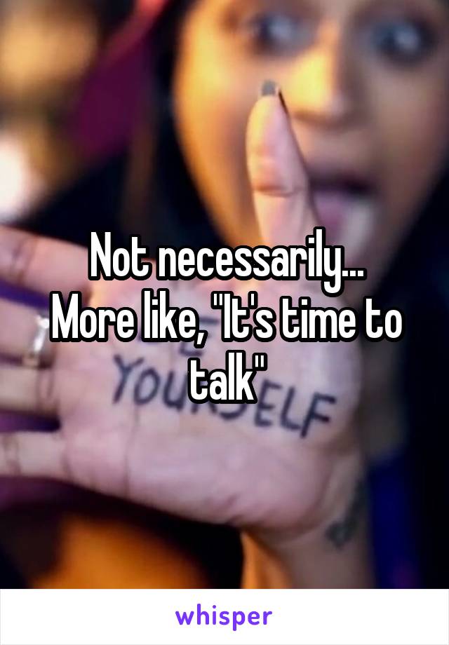 Not necessarily...
More like, "It's time to talk"