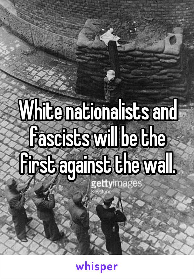 White nationalists and fascists will be the first against the wall.
