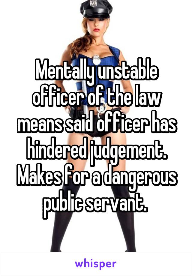 Mentally unstable officer of the law means said officer has hindered judgement. Makes for a dangerous public servant. 