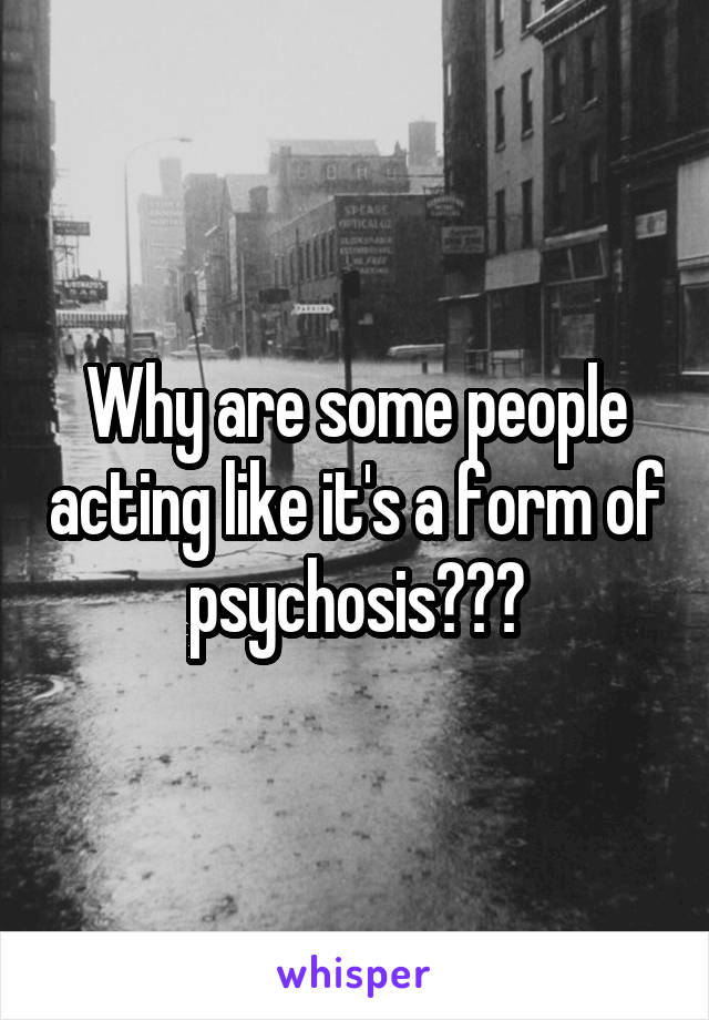 Why are some people acting like it's a form of psychosis???