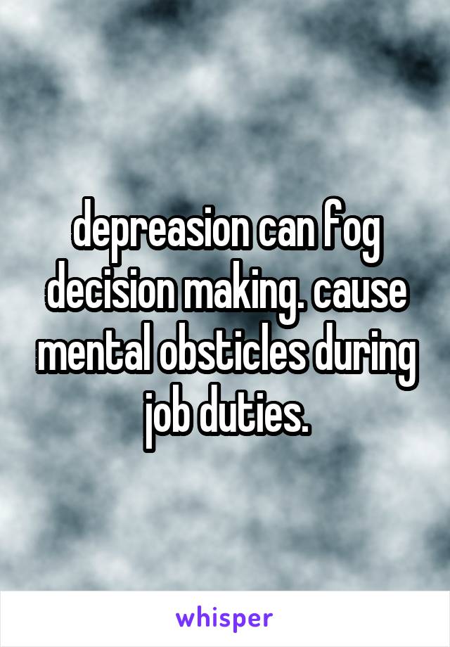 depreasion can fog decision making. cause mental obsticles during job duties.