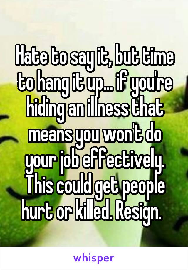 Hate to say it, but time to hang it up... if you're hiding an illness that means you won't do your job effectively. This could get people hurt or killed. Resign.  