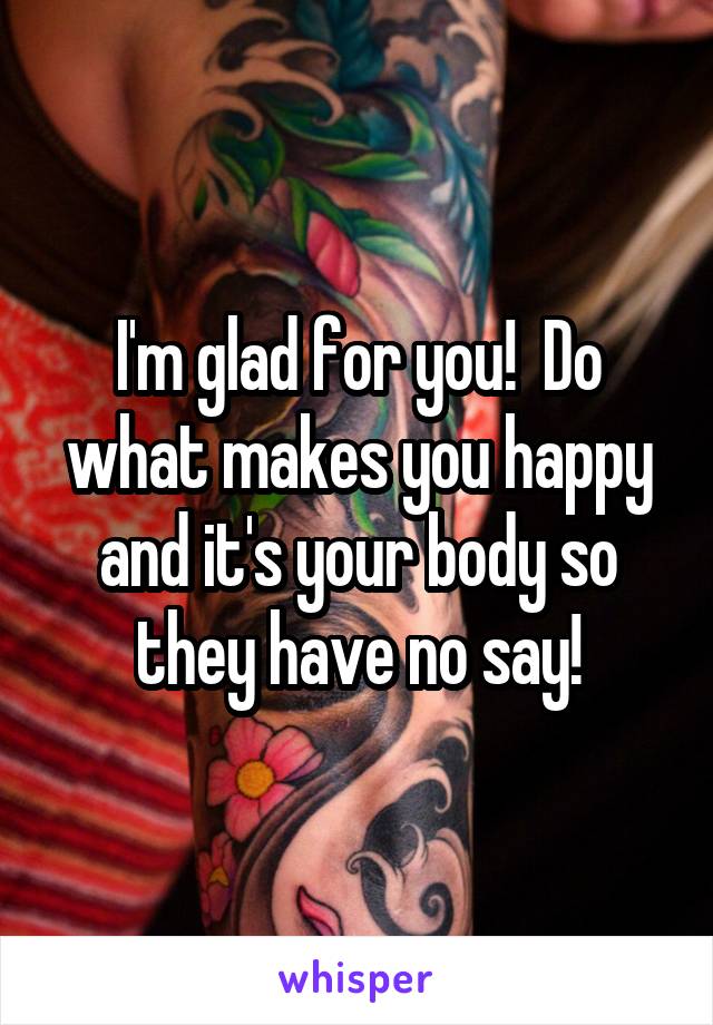 I'm glad for you!  Do what makes you happy and it's your body so they have no say!