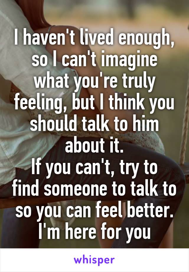 I haven't lived enough, so I can't imagine what you're truly feeling, but I think you should talk to him about it.
If you can't, try to find someone to talk to so you can feel better.
I'm here for you