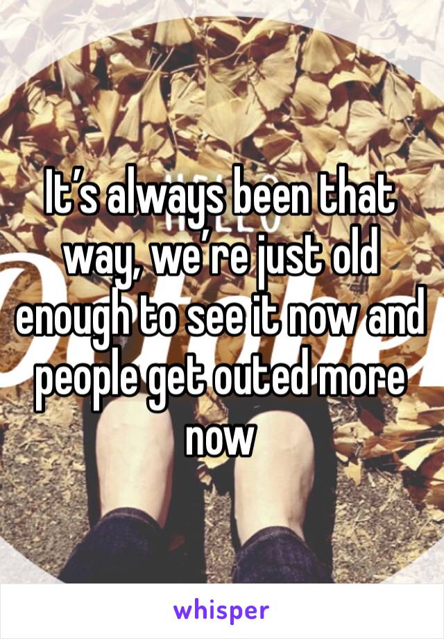 It’s always been that way, we’re just old enough to see it now and people get outed more now 