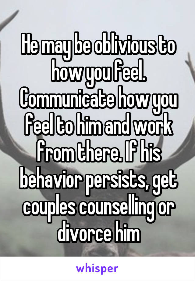 He may be oblivious to how you feel. Communicate how you feel to him and work from there. If his behavior persists, get couples counselling or divorce him