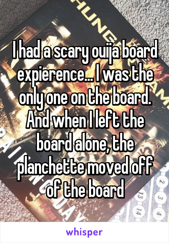 I had a scary ouija board expierence... I was the only one on the board. And when I left the board alone, the planchette moved off of the board