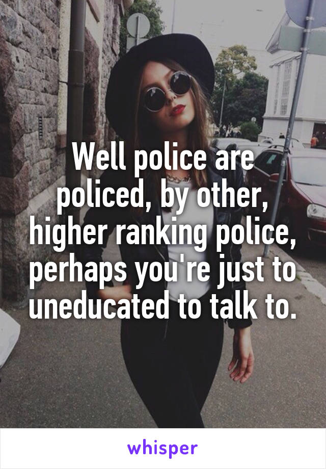 Well police are policed, by other, higher ranking police, perhaps you're just to uneducated to talk to.