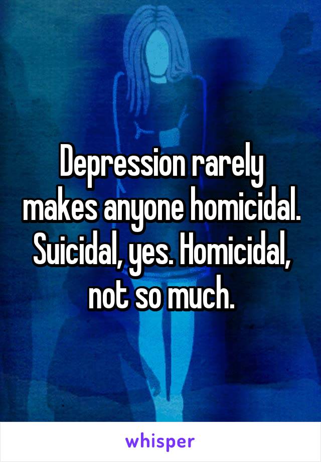 Depression rarely makes anyone homicidal. Suicidal, yes. Homicidal, not so much.