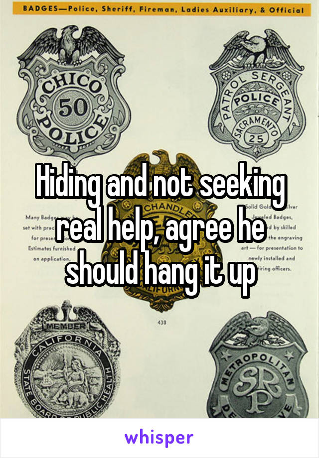 Hiding and not seeking real help, agree he should hang it up