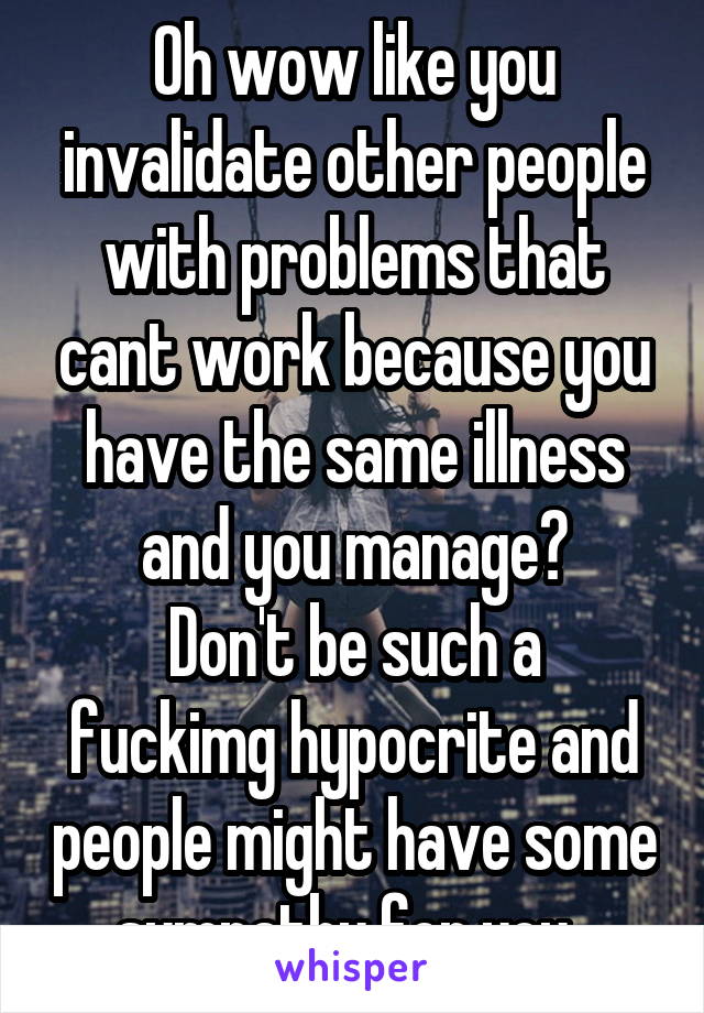 Oh wow like you invalidate other people with problems that cant work because you have the same illness and you manage?
Don't be such a fuckimg hypocrite and people might have some sympathy for you. 