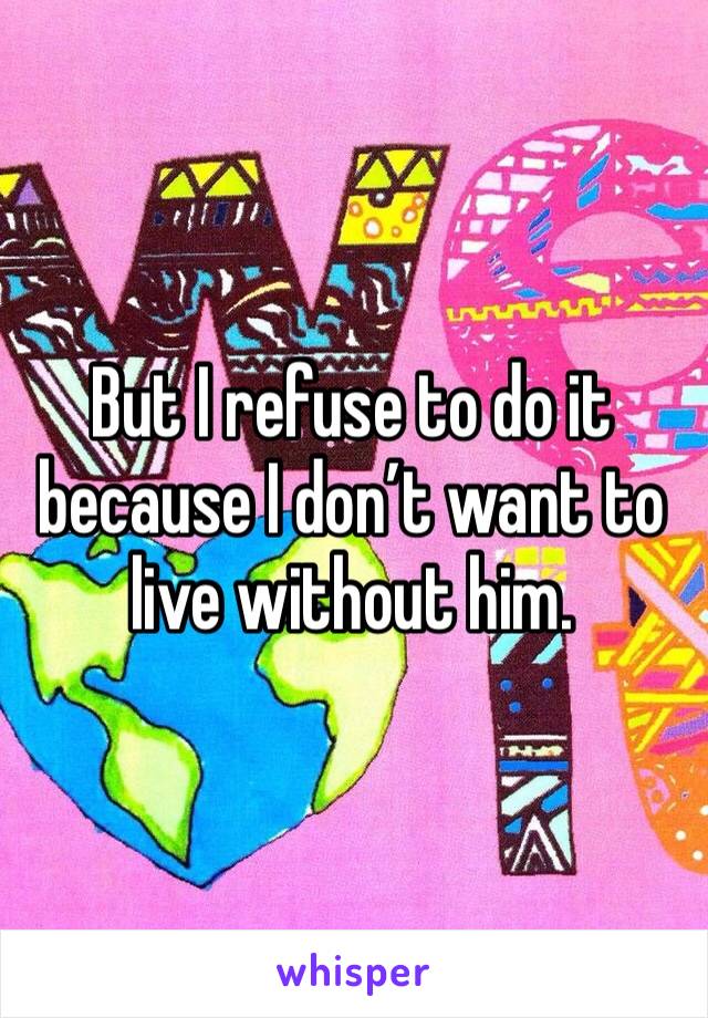 But I refuse to do it because I don’t want to live without him.