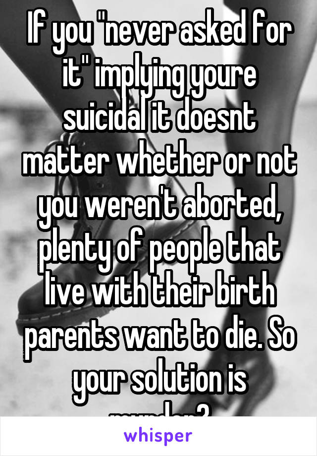 If you "never asked for it" implying youre suicidal it doesnt matter whether or not you weren't aborted, plenty of people that live with their birth parents want to die. So your solution is murder?