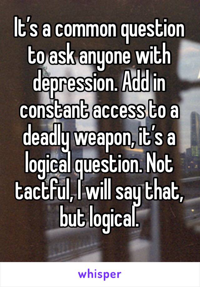 It’s a common question to ask anyone with depression. Add in constant access to a deadly weapon, it’s a logical question. Not tactful, I will say that, but logical.