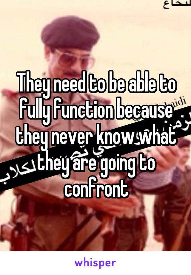 They need to be able to fully function because they never know what they are going to confront