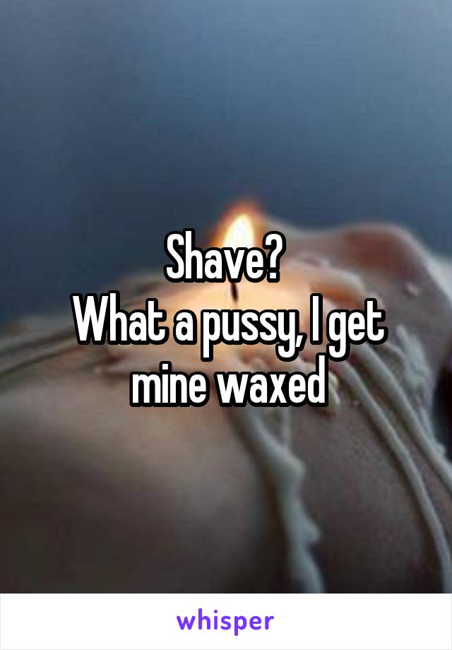 Shave? 
What a pussy, I get mine waxed