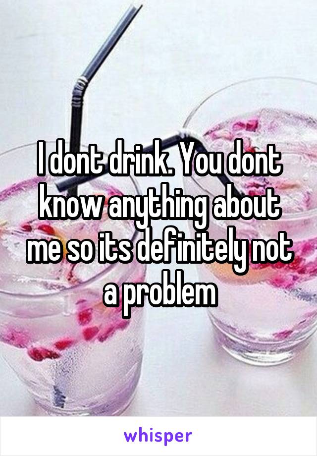 I dont drink. You dont know anything about me so its definitely not a problem